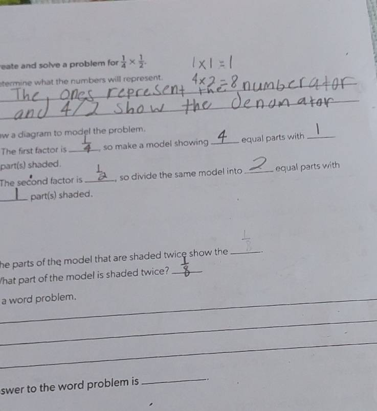 eate and solve a problem for  1/4 *  1/2 . 
_ 
_ 
termine what the numbers will represent. 
_ 
_ 
_ 
w a diagram to model the problem. 
The first factor is _, so make a model showing _equal parts with_ 
part(s) shaded. 
The second factor is _, so divide the same model into _equal parts with 
_part(s) shaded. 
he parts of the model that are shaded twice show the _ 
What part of the model is shaded twice?_ 
_a word problem. 
_ 
_ 
swer to the word problem is 
_ 
-.