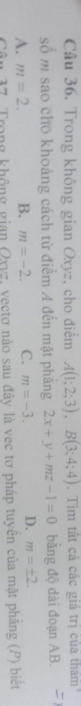 Trong không gian Oxyz, cho điểm A(1;2;3), B(3;4;4). Tìm tất cả các giá trị của thảm
số m sao cho khoảng cách từ điểm A đến mặt phẳng 2x+y+mz-1=0 bằng độ dài đoạn AB.
A. m=2. B. m=-2. C. m=-3.
D. m=± 2. 
Câu 37. Trong không gian Qxvz, vectơ nào sau đây là vec tơ pháp tuyền của mặt phăng (P) biệt