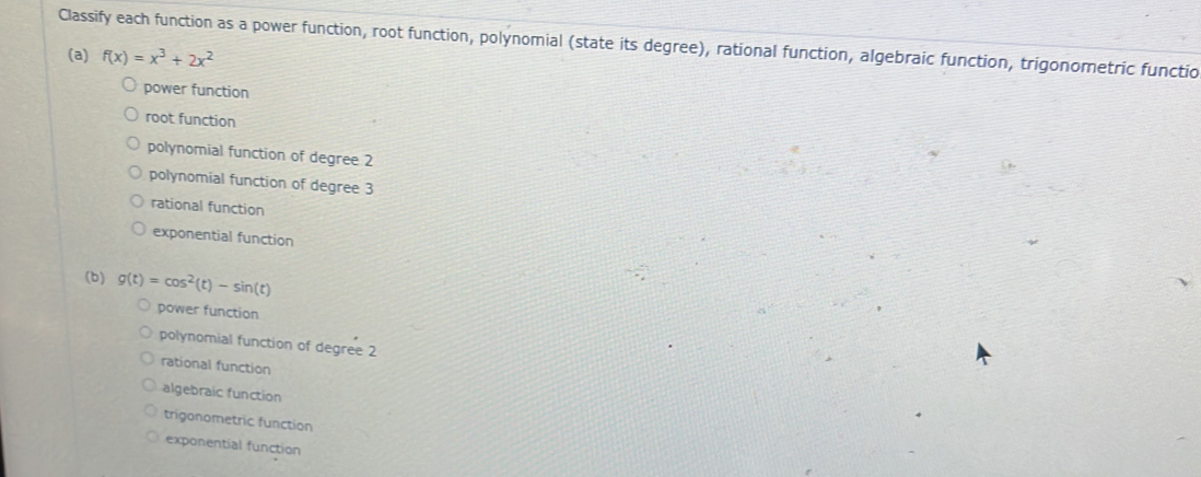 Classify each function as a power function, root function, polynomial (state its degree), rational function, algebraic function, trigonometric functio
(a) f(x)=x^3+2x^2
power function
root function
polynomial function of degree 2
polynomial function of degree 3
rational function
exponential function
(b) g(t)=cos^2(t)-sin (t)
power function
polynomial function of degree 2
rational function
algebraic function
trigonometric function
exponential function