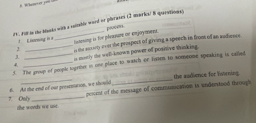 Whenever you l 

IV. Fill in the blanks with a suitable word or phrases (2 marks/ 8 questions) 
process. 
2. _listening is for pleasure or enjoyment. 
1. Listening is a 
is the anxiety over the prospect of giving a speech in front of an audience. 
4. __is mostly the well-known power of positive thinking. 
3. 
5. The group of people together in one place to watch or listen to someone speaking is called 
__ 
the audience for listening. 
_ 
6. At the end of our presentation, we should percent of the message of communication is understood through 
7. Only 
the words we use.