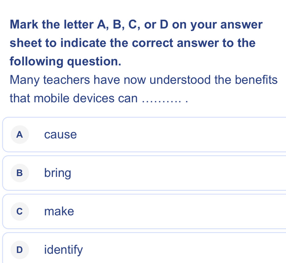 Mark the letter A, B, C, or D on your answer
sheet to indicate the correct answer to the
following question.
Many teachers have now understood the benefits
that mobile devices can_
A cause
B bring
c make
D identify