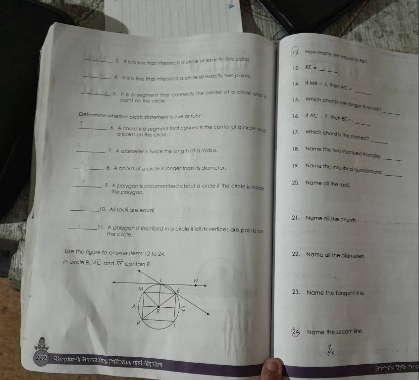 How many are equal to R8? 
3. It is a line that intersects a circle at exactly one point 
_4. It is a line that intersects a circle at exactly two points 13. RE= _ 
14. if MB=5 , then AC=
_5. It is a segment that connects the center of a circle and 
_ 
point on the circle. 
_ 
15. Which chords are longer than ME? 
_ 
Determine whether each statement is true or false. 16. If AC=7 , then BE=
τ 
_6. A chord is a segment that connects the center of a circle an 
a point on the circle. 
17. Which chord is the shortest? 
τ 
_ 
_7. A diameter is twice the lenath of a radius. 
_ 
18. Name the two inscribed triangles 
_8. A chord of a circle is longer than its diameter. 
_ 
19. Name the inscribed quadrilateral. 
20. Name all the radi. 
_9. A polygon is circumscribed about a circle if the circle is inside 
the polygon. 
_10. All radii are equal. 
21. Name all the chords 
_11. A polygon is inscribed in a circle if all its vertices are points on 
the circle. 
Use the figure to answer items 12 to 24. 
22. Name all the diameters. 
In circle B. overline AC and overline RE contain B. 
23. Name the tangent line. 
24. Name the secant line 
222 Chapter 4: Geometry, Patterns, and Algebra 
Realistlc Math Basi