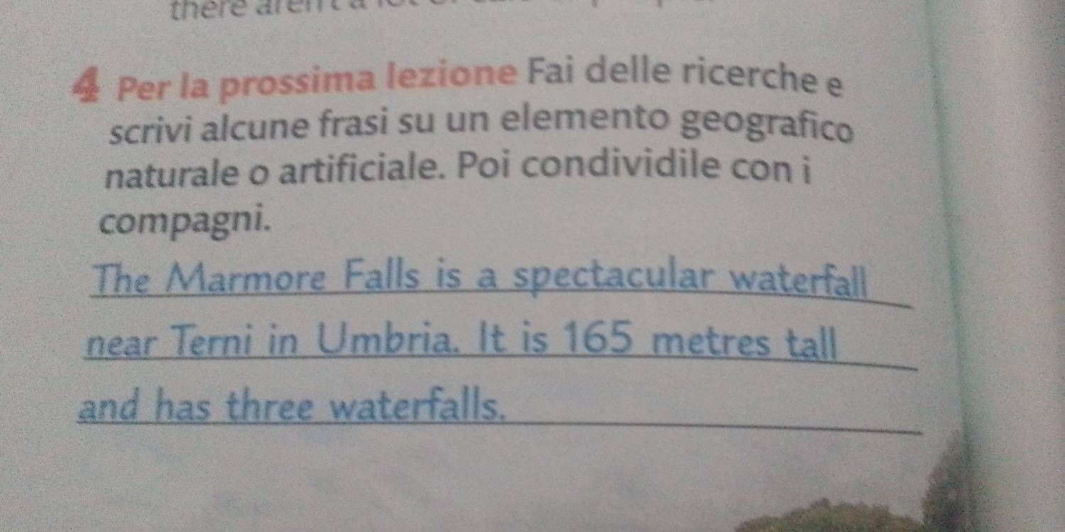 there aren 
4 Per la prossima lezione Fai delle ricerche e 
scrivi alcune frasi su un elemento geografico 
naturale o artificiale. Poi condividile con i 
compagni. 
The Marmore Falls is a spectacular waterfall 
near Terni in Umbria. It is 165 metres tall 
and has three waterfalls.