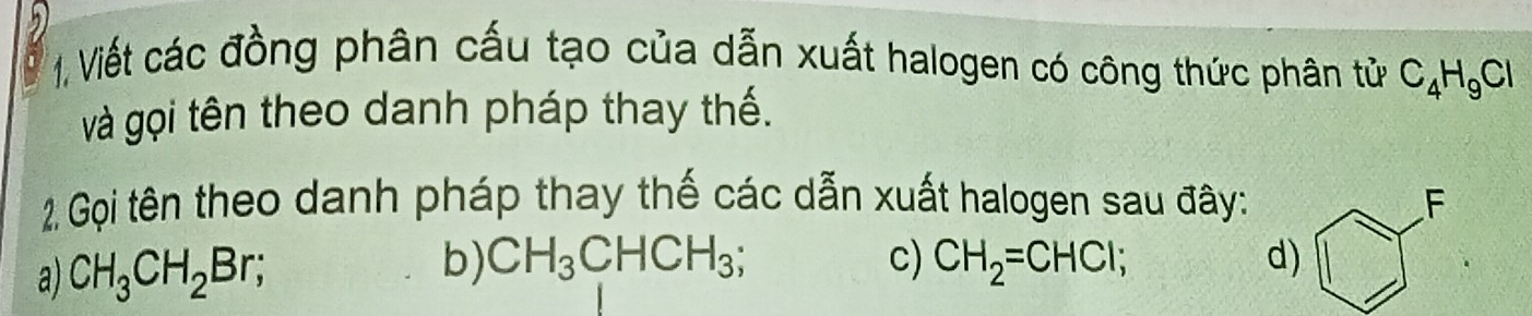 1, Viết các đồng phân cấu tạo của dẫn xuất halogen có công thức phân tử C_4H_9Cl
và gọi tên theo danh pháp thay thế. 
2. Gọi tên theo danh pháp thay thế các dẫn xuất halogen sau đây: F 
a) CH_3CH_2Br; b) CH_3CHCH_3; c) CH_2=CHCl; d)