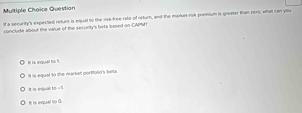 Question
If a security's expected return is equal to the risk-free rate of return, and the market-risk premium is greater than zero, what can you
conclude about the value of the security's beta based on CAPM?
It is equal to 1.
It is equal to the market portfolio's beta.
It is equal to -1.
It is equal to 0.