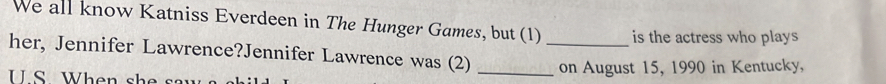 We all know Katniss Everdeen in The Hunger Games, but (1) is the actress who plays 
her, Jennifer Lawrence?Jennifer Lawrence was (2) __on August 15, 1990 in Kentucky, 
U.S . W h en sk