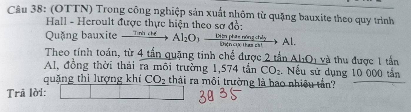 (OTTN) Trong công nghiệp sản xuất nhôm từ quặng bauxite theo quy trình 
Hall - Heroult được thực hiện theo sơ đồ: 
Quặng bauxite xrightarrow TinhcheAl_2O_3 Dienphann6ngchiy/Diencucthanch1 to Al. 
Theo tính toán, từ 4 tấn quặng tinh chế được 2twidehat an Al_2O_3 và thu được 1 tấn
Al, đồng thời thải ra môi trường 1,574 tấn CO_2. Nếu sử dụng 10 000 tấn
quặng thì lượng khí CO_2 thải ra môi trường là bao nhiều tấn? 
Trả lời: