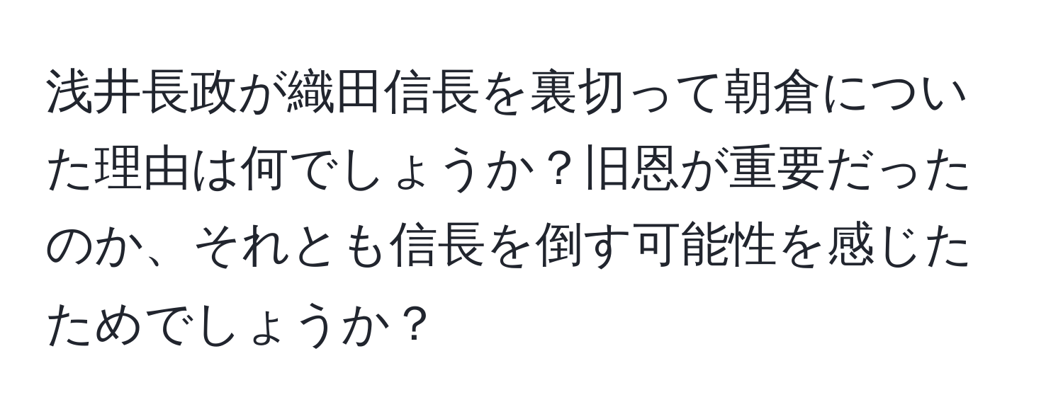 浅井長政が織田信長を裏切って朝倉についた理由は何でしょうか？旧恩が重要だったのか、それとも信長を倒す可能性を感じたためでしょうか？