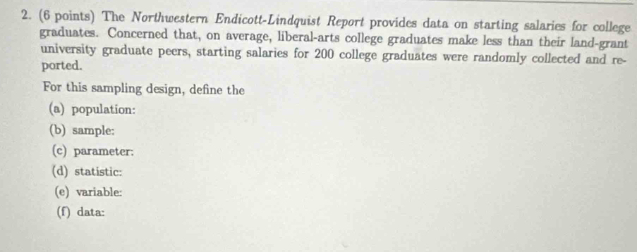 The Northwestern Endicott-Lindquist Report provides data on starting salaries for college 
graduates. Concerned that, on average, liberal-arts college graduates make less than their land-grant 
university graduate peers, starting salaries for 200 college graduates were randomly collected and re- 
ported. 
For this sampling design, define the 
(a) population: 
(b) sample: 
(c) parameter: 
(d) statistic: 
(e) variable: 
(f) data: