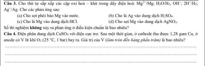 Cho thứ tự sắp xếp các cặp oxi hoá - khử trong dãy điện hoá: Mg^(2+)/Mg; H_2O/H_2, OH^-; 2H^+/H_2;
Ag^+/Ag 1. Cho các phản ứng sau: 
(a) Cho sợi phôi bào Mg vào nước. (b) Cho lá Ag vào dung dịch H_2SO_4. 
(c) Cho lá Mg vào dung dịch HCl. (d) Cho sợi Mg vào dung dịch AgNO_3. 
Số thí nghiệm không xảy ra phản ứng ở điều kiện chuẩn là bao nhiêu? 
Câu 4. Điện phân dung dịch CuSO4 với điện cực trơ. Sau một thời gian, ở cathode thu được 1,28 gam Cu, ở 
anode có V lít khí O_2(25°C , 1 bar) bay ra. Giá trị của V (làm tròn đến hàng phần trăm) là bao nhiêu? 
_ 
_ 
_