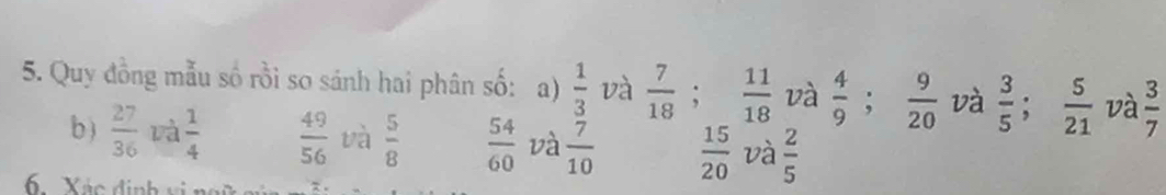 Quy đồng mẫu số rồi so sánh hai phân số: a)  1/3  và  7/18 ;  11/18  và  4/9 ;  9/20  và  3/5 ;  5/21  và  3/7 
b )  27/36  và  1/4   49/56  và  5/8   54/60  và  7/10   15/20  và  2/5 
6. Xác định vi 。