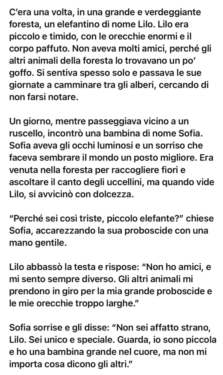 Cera una volta, in una grande e verdeggiante 
foresta, un elefantino di nome Lilo. Lilo era 
piccolo e timido, con le orecchie enormi e il 
corpo paffuto. Non aveva molti amici, perché gli 
altri animali della foresta lo trovavano un po’ 
goffo. Si sentiva spesso solo e passava le sue 
giornate a camminare tra gli alberi, cercando di 
non farsi notare. 
Un giorno, mentre passeggiava vicino a un 
ruscello, incontrò una bambina di nome Sofia. 
Sofia aveva gli occhi luminosi e un sorriso che 
faceva sembrare il mondo un posto migliore. Era 
venuta nella foresta per raccogliere fiori e 
ascoltare il canto degli uccellini, ma quando vide 
Lilo, si avvicinò con dolcezza. 
“Perché sei così triste, piccolo elefante?” chiese 
Sofia, accarezzando la sua proboscide con una 
mano gentile. 
Lilo abbassò la testa e rispose: “Non ho amici, e 
mi sento sempre diverso. Gli altri animali mi 
prendono in giro per la mia grande proboscide e 
le mie orecchie troppo larghe." 
Sofia sorrise e gli disse: “Non sei affatto strano, 
Lilo. Sei unico e speciale. Guarda, io sono piccola 
e ho una bambina grande nel cuore, ma non mi 
importa cosa dicono gli altri.”