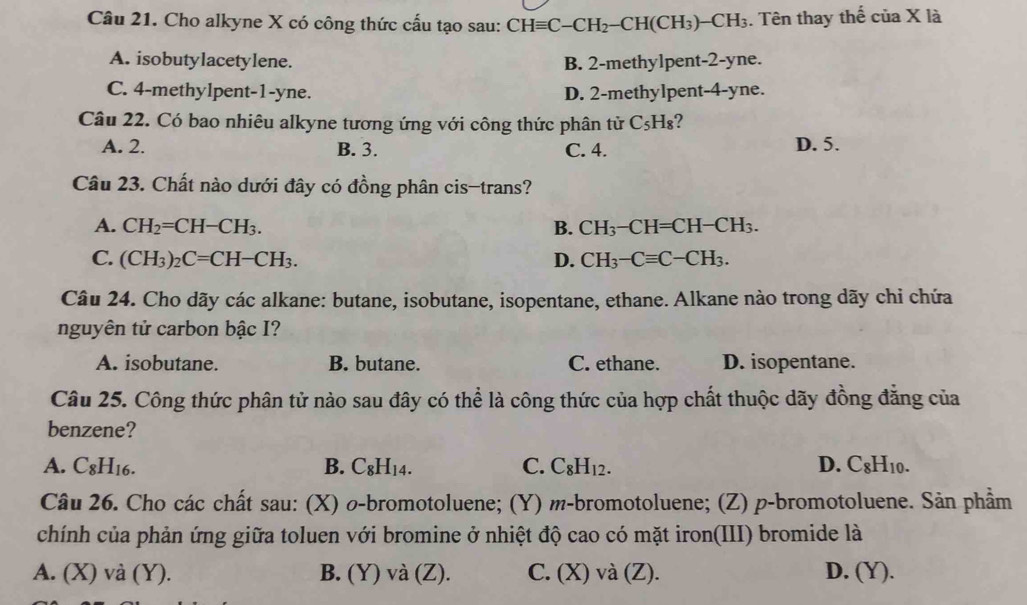 Cho alkyne X có công thức cấu tạo sau: CHequiv C-CH_2-CH(CH_3)-CH_3. Tên thay thế cuaX1_2
A. isobutylacetylene. B. 2-methylpent-2-yne.
C. 4-methylpent-1-yne. D. 2-methylpent-4-yne.
Câu 22. Có bao nhiêu alkyne tương ứng với công thức phân tử C_5H_8
A. 2. B. 3. C. 4. D. 5.
Câu 23. Chất nào dưới đây có đồng phân cis-trans?
A. CH_2=CH-CH_3. B. CH_3-CH=CH-CH_3.
C. (CH_3)_2C=CH-CH_3. D. CH_3-Cequiv C-CH_3.
Câu 24. Cho dãy các alkane: butane, isobutane, isopentane, ethane. Alkane nào trong dãy chi chứa
nguyên tử carbon bậc I?
A. isobutane. B. butane. C. ethane. D. isopentane.
Câu 25. Công thức phân tử nào sau đây có thể là công thức của hợp chất thuộc dãy đồng đăng của
benzene?
A. C_8H_16. B. C_8H_14. C. C_8H_12. D. C_8H_10.
Câu 26. Cho các chất sau: (X) σ-bromotoluene; (Y) m-bromotoluene; (Z) p-bromotoluene. Sản phẩm
chính của phản ứng giữa toluen với bromine ở nhiệt độ cao có mặt iron(III) bromide là
A. (X) và (Y). B. (Y) và (Z). C. (X) và (Z). D, (Y).