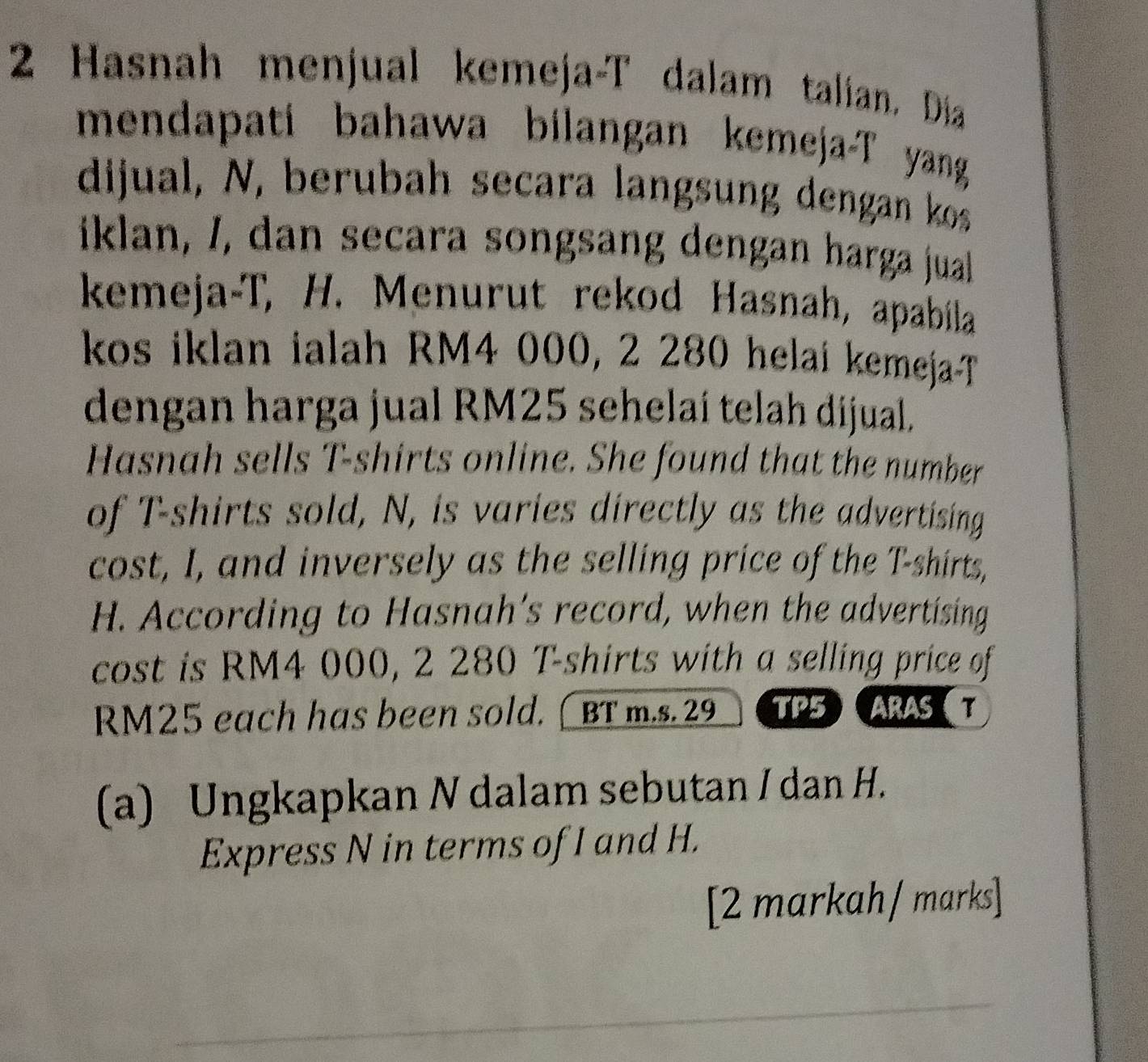 Hasnah menjual kemeja-T dalam talian. Dia 
mendapati bahawa bilangan kemeja-T yang 
dijual, N, berubah secara langsung dengan kos 
iklan, /, dan secara songsang dengan harga jual 
kemeja-T, H. Menurut rekod Hasnah, apabíla 
kos iklan ialah RM4 000, 2 280 helai kemeja-T 
dengan harga jual RM25 sehelaí telah dijual. 
Hasnah sells T-shirts online. She found that the number 
of T-shirts sold, N, is varies directly as the advertising 
cost, I, and inversely as the selling price of the T-shirts, 
H. According to Hasnah’s record, when the advertising 
cost is RM4 000, 2 280 T-shirts with a selling price of
RM25 each has been sold. (BT m.s. 29 TP5 ARAS 
(a) Ungkapkan N dalam sebutan I dan H. 
Express N in terms of I and H. 
[2 markah/ marks]