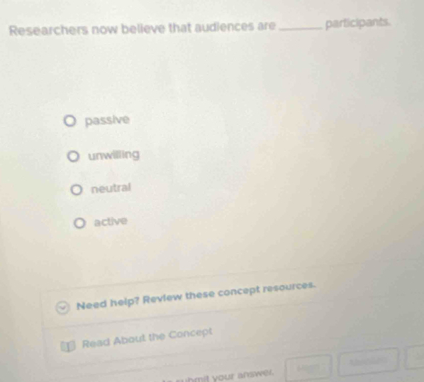 Researchers now believe that audiences are_ participants.
passive
unwilling
neutral
active
Need help? Review these concept resources.
Read About the Concept
t
uhmit your answer.