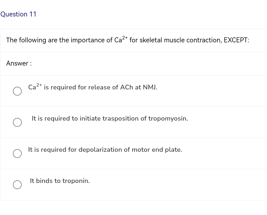 The following are the importance of Ca^(2+) for skeletal muscle contraction, EXCEPT:
Answer :
Ca^(2+) is required for release of ACh at NMJ.
It is required to initiate trasposition of tropomyosin.
It is required for depolarization of motor end plate.
It binds to troponin.