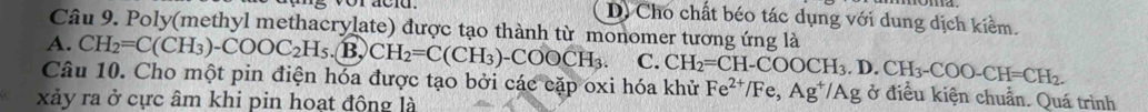 D) Cho chất béo tác dụng với dung dịch kiểm.
Câu 9. Poly(methyl methacrylate) được tạo thành từ monomer tương ứng là
A. CH_2=C(CH_3)-COOC_2H_5.B.CH_2=C(CH_3)-COOCH_3. C. CH_2=CH-COOCH_3.D.CH_3-COO-CH=CH_2. 
Câu 10. Cho một pin điện hóa được tạo bởi các cặp oxi hóa khử Fe^(2+)/Fe, Ag^+/Ag ở điều kiện chuẩn. Quá trình
xảy ra ở cực âm khi pin hoat động là