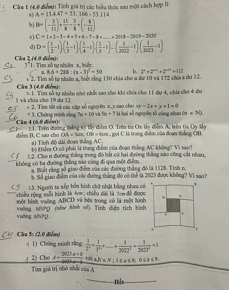 Tính giá trị các biểu thức sau một cách hợp lí:
a) A=13.4.47+53.166-53.114
b) B=(- 3/11 )+ 11/8 - 3/8 +(- 8/11 )
c) C=1+2-3-4+5+6-7-8+...+2018-2019-2020
d) D=( 1/2 -1)· ( 1/3 -1)· ( 1/4 -1)· ( 1/5 -1)· ·s · ( 1/2022 -1)· ( 1/2023 -1)
Câu 2 (4.0 điểm):
1. Tìm số tự nhiên x, biết:
a. 8.6+288:(x-3)^2=50 b. 2^x+2^(x+1)+2^(x+2)=112
+ 2. Tìm số tự nhiên a, biết rằng 130 chia cho a dư 10 và 172 chia a dư 12.
Câu 3 (4.0 điểm):
2 1. Tìm số tự nhiên nhỏ nhất sao cho khi chia cho 11 dư 4, chia cho 4 dư
1 và chia cho 19 dư 12
2. Tìm tất cả các cặp số nguyên x, y sao cho xy-2x+y+1=0
1 3. Chứng minh rằng 7n+10 và 5n+7 là hai số nguyên tố cùng nhau (n∈ N).
Câu 4 (6.0 điểm):
21. Trên đường thẳng xy lấy điểm O. Trên tia Ox lấy điểm A; trên tia Oy lấy
điểm B, C sao cho OA=3cm;OB=6cm , gọi C là trung điểm của đoạn thẳng OB.
a) Tính độ dài đoạn thắng AC.
b) Điểm O có phải là trung điểm của đoạn thẳng AC không? Vì sao?
22. Cho n đường thắng trong đó bất cứ hai đường thắng nào cũng cắt nhau,
không có ba đường thắng nào cùng đi qua một điểm.
a. Biết rằng số giao điểm của các đường thẳng đó là 1128. Tính n.
b. Số giao điểm của các đường thẳng đó có thể là 2023 được không? Vì sao?
23. Người ta xếp bốn hình chữ nhật bằng nhau có
chiều rộng mỗi hình là 4cm; chiều dài là 7cm đề được
một hình vuông ABCD và bên trong có là một hình
vuông MNPQ (như hình vẽ). Tính diện tích hình
vuông MNPQ.
Câu 5: (2.0 điễm)
1) Chứng minh rằng:  1/2^2 + 1/3^2 ,+.....+ 1/2022^2 + 1/2023^2 <1</tex>
2) Cho A= (2023.a+b)/2023.a-b  với a,b∈ N;1≤ a≤ b;0≤ b≤ 9.
Tìm giá trị nhỏ nhất ciaA
---- Hết