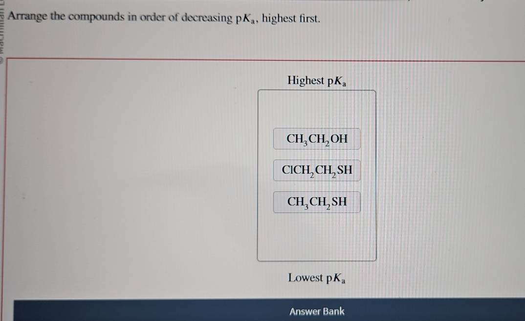 Arrange the compounds in order of decreasing pK_a , highest first. 
Highest pK_a
CH_3CH_2OH
ClCH_2CH_2SH
CH_3CH_2SH
Lowest pK_a
Answer Bank