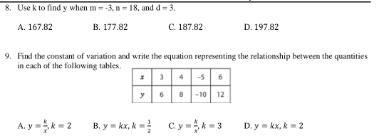 Use k to find y when m=-3, n=18 , and d=3.
A. 167.82 B. 177.82 C. 187.82 D. 197.82
9, Find the constant of variation and write the equation representing the relationship between the quantities
in each of the following tables.
A. y= k/x , k=2 B. y=kx, k= 1/2  C. y= k/x , k=3 D. y=kx, k=2