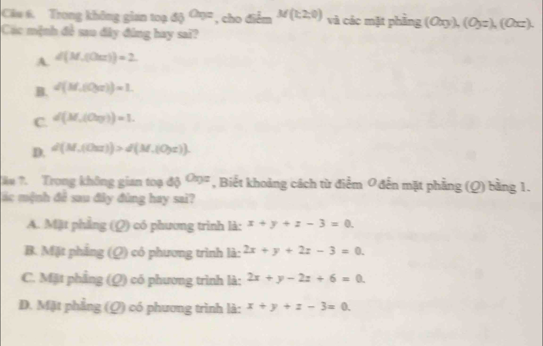 Trong không gian toạ s_0O_9= , cho x=_  M(1,2,0) và các mặt phầng (0xy),(0yz),(0xz). 
Các mệnh đề sao đây đứng hay sai?
A. d(M,(0urs))=2.
B. d(M,(0,a))=1.
C. d(M,(Ov))=1.
D. d(M,(Our))>d(M,(Oyr)). 
Tău ?. Trong không gian toạ độ b Ca_9= , Biết khoảng cách từ điểm 0 đến mặt phẳng (Q) bằng 1.
ác mệnh để sau đây đùng hay sai?
A. Mặt phẳng (Q) có phương trình là: x+y+z-3=0.
B. Mặt phẳng Q) có phương trình là: 2x+y+2z-3=0.
C. Mặt phẳng (Q) có phương trình là: 2x+y-2z+6=0.
D. Mặt phẳng (Q) có phương trình là: x+y+z-3=0.