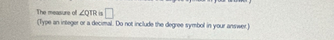 The measure of ∠ QTR is □ 
(Type an integer or a decimal. Do not include the degree symbol in your answer.)