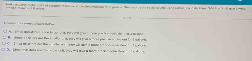 Keiko is using metric units of capacity to find an equivalent measure for 3 gallons. She records the liquid volume using milliliters and deciliters. Which unit will give a more
precise measure? Explain.
Choose the correct answer below.
A. Since deciliters are the larger unit, they will give a more precise equivalent for 3 gallons.
B. Since deciliters are the smaller unit, they will give a more precise equivalent for 3 gallons.
C. Since milliliters are the smaller unit, they will give a more precise equivalent for 3 gallons.
D. Since milliliters are the larger unit, they will give a more precise equivalent for 3 gallons.