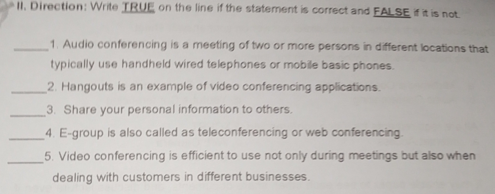 Direction: Write TRUE on the line if the statement is correct and FALSE if it is not. 
_1. Audio conferencing is a meeting of two or more persons in different locations that 
typically use handheld wired telephones or mobile basic phones. 
_2. Hangouts is an example of video conferencing applications. 
_3. Share your personal information to others. 
_4. E-group is also called as teleconferencing or web conferencing. 
_ 
5. Video conferencing is efficient to use not only during meetings but also when 
dealing with customers in different businesses.