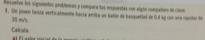 Resuelve los siguientes problemas y compara tus respuestas con algún compañero de clase. 
1. Un joven lanza verticalmente hacia arriba un balón de basquetbol de 0.4 kg con una rapidez de
30 m/s. 
Calcula: