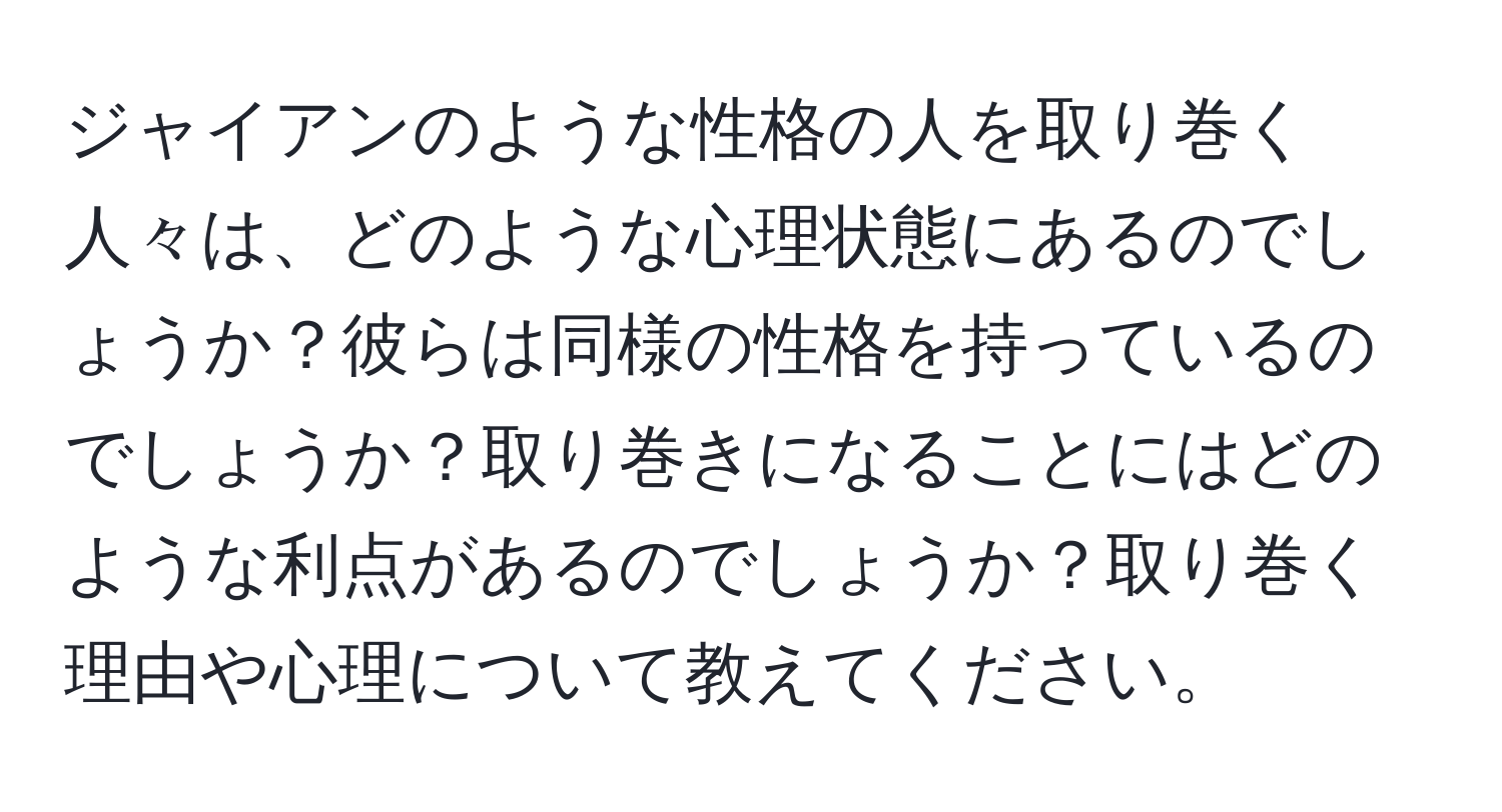 ジャイアンのような性格の人を取り巻く人々は、どのような心理状態にあるのでしょうか？彼らは同様の性格を持っているのでしょうか？取り巻きになることにはどのような利点があるのでしょうか？取り巻く理由や心理について教えてください。