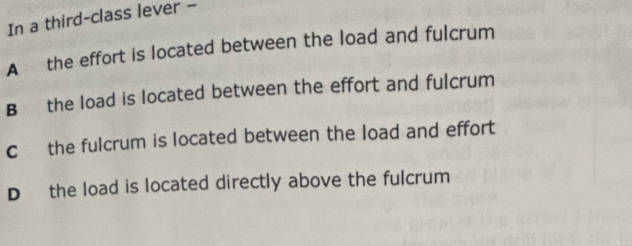 In a third-class lever -
A the effort is located between the load and fulcrum
B the load is located between the effort and fulcrum
c the fulcrum is located between the load and effort
D the load is located directly above the fulcrum