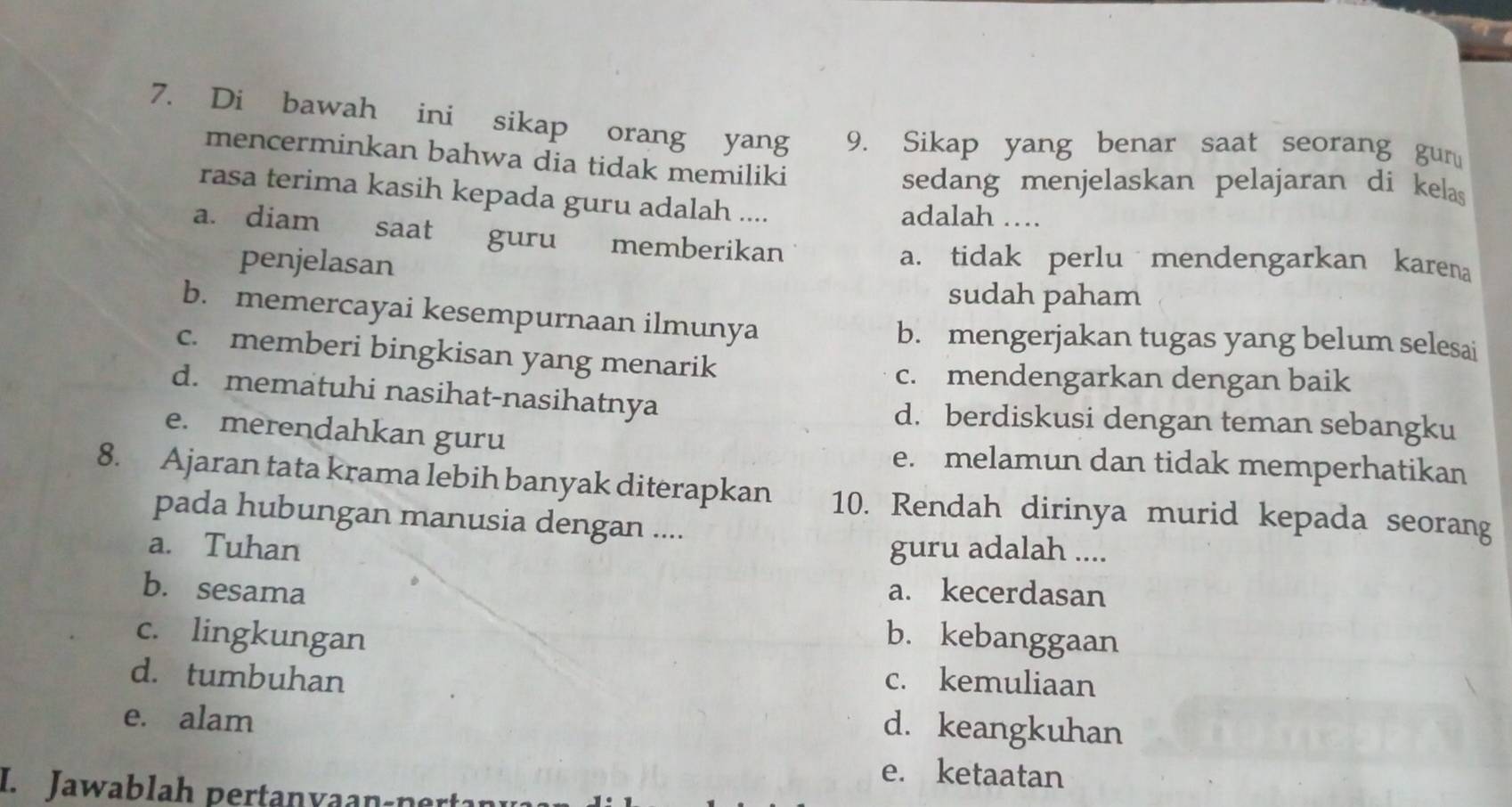 Di bawah ini sikap orang yang 9. Sikap yang benar saat seorang gun
mencerminkan bahwa dia tidak memiliki
sedang menjelaskan pelajaran di kelas 
rasa terima kasih kepada guru adalah .... adalah …
a. diam saat guru memberikan
penjelasan
a. tidak perlu mendengarkan karena
sudah paham
b. memercayai kesempurnaan ilmunya
b. mengerjakan tugas yang belum selesai
c. memberi bingkisan yang menarik
c. mendengarkan dengan baik
d. mematuhi nasihat-nasihatnya d. berdiskusi dengan teman sebangku
e. merendahkan guru e. melamun dan tidak memperhatikan
8. Ajaran tata krama lebih banyak diterapkan 10. Rendah dirinya murid kepada seorang
pada hubungan manusia dengan ....
a. Tuhan guru adalah ....
b. sesama a. kecerdasan
c. lingkungan b. kebanggaan
d. tumbuhan c. kemuliaan
e. alam
d. keangkuhan
e. ketaatan
I. Jawablah pertanvaan-ner