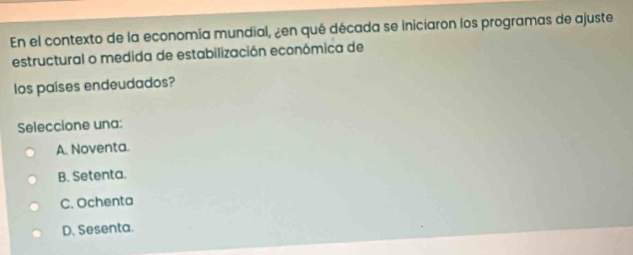 En el contexto de la economía mundial, ¿en qué década se iniciaron los programas de ajuste
estructural o medida de estabilización económica de
los países endeudados?
Seleccione una:
A. Noventa.
B. Setenta.
C. Ochenta
D. Sesenta.