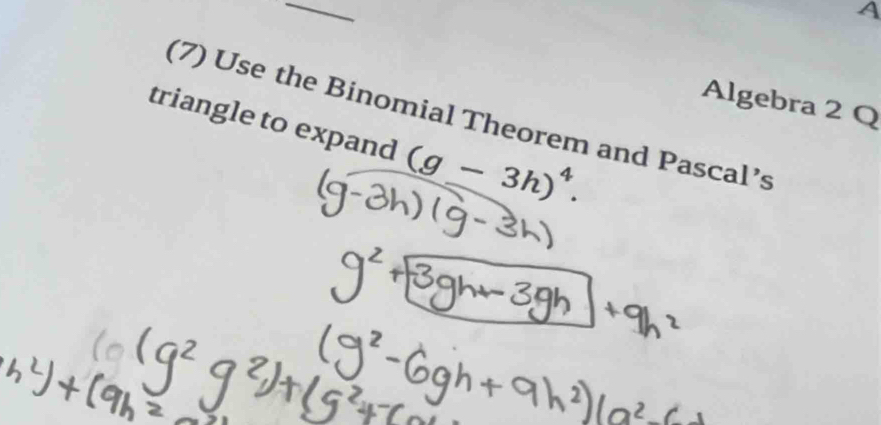 A 
Algebra 2 Q 
(7) Use the Binomial Theorem and Pascal’s 
triangle to expand (g-3h)^4.