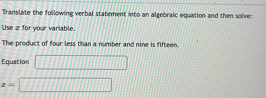 Translate the following verbal statement into an algebraic equation and then solve: 
Use x for your variable. 
The product of four less than a number and nine is fifteen. 
Equation □
x=□