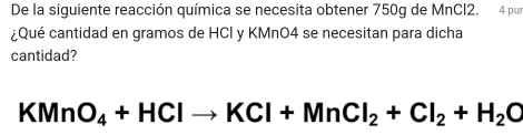 De la siguiente reacción química se necesita obtener 750g de MnCl2. 4 pur 
¿Qué cantidad en gramos de HCI y KMnO4 se necesitan para dicha 
cantidad?
KMnO_4+HClto KCl+MnCl_2+Cl_2+H_2C