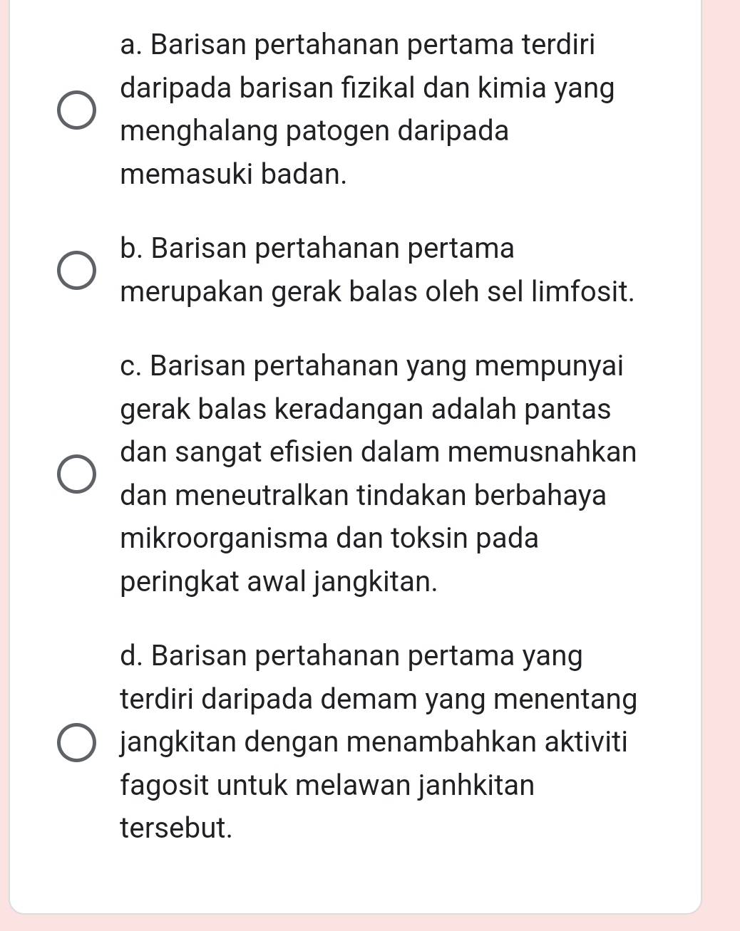 a. Barisan pertahanan pertama terdiri
daripada barisan fizikal dan kimia yang
menghalang patogen daripada
memasuki badan.
b. Barisan pertahanan pertama
merupakan gerak balas oleh sel limfosit.
c. Barisan pertahanan yang mempunyai
gerak balas keradangan adalah pantas
dan sangat efisien dalam memusnahkan
dan meneutralkan tindakan berbahaya
mikroorganisma dan toksin pada
peringkat awal jangkitan.
d. Barisan pertahanan pertama yang
terdiri daripada demam yang menentang
jangkitan dengan menambahkan aktiviti
fagosit untuk melawan janhkitan
tersebut.