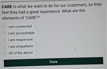 CARE is what we want to do for our customers, so they
feel they had a great experience. What are the
elements of ‘CARE’?*
I am connected
J am accountable
I am responsive
I am empathetic
All of the above
Done