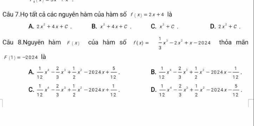 Câu 7.Họ tất cả các nguyên hàm của hàm số f(x)=2x+4 là
A. 2x^2+4x+C. B. x^2+4x+C. C. x^2+c. D. 2x^2+C. 
Câu 8.Nguyên hàm F(x) của hàm số f(x)= 1/3 x^3-2x^2+x-2024 thỏa mãn
F(1)=-2024 là
A.  1/12 x^4- 2/3 x^3+ 1/2 x^2-2024x+ 5/12 . B.  1/12 x^4- 2/3 x^3+ 1/2 x^2-2024x- 1/12 .
C.  1/12 x^4- 2/3 x^3+ 1/2 x^2-2024x+ 1/12 . D.  1/12 x^4- 2/3 x^3+ 1/2 x^2-2024x- 5/12 .