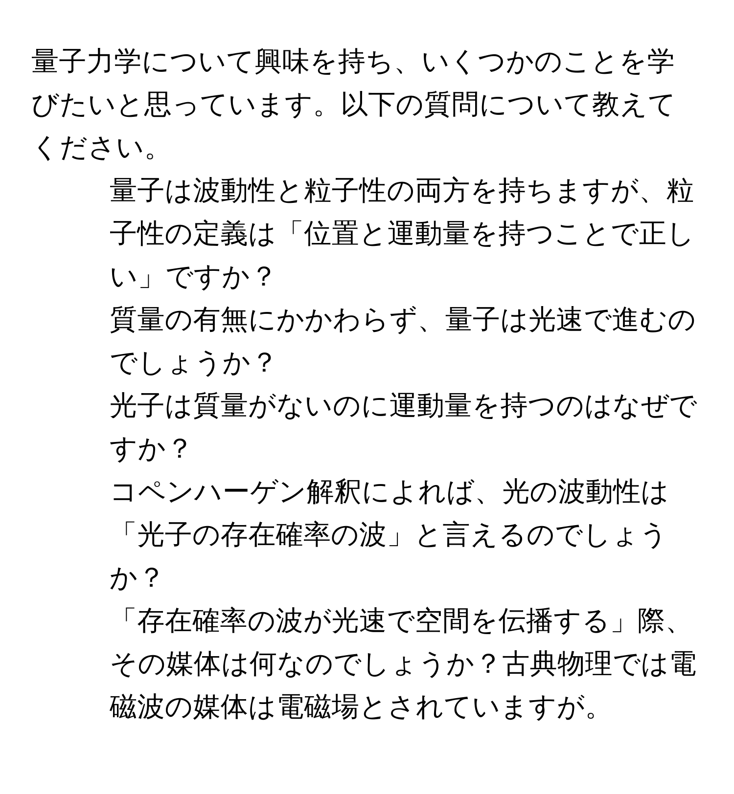 量子力学について興味を持ち、いくつかのことを学びたいと思っています。以下の質問について教えてください。  
1. 量子は波動性と粒子性の両方を持ちますが、粒子性の定義は「位置と運動量を持つことで正しい」ですか？  
2. 質量の有無にかかわらず、量子は光速で進むのでしょうか？  
3. 光子は質量がないのに運動量を持つのはなぜですか？  
4. コペンハーゲン解釈によれば、光の波動性は「光子の存在確率の波」と言えるのでしょうか？  
5. 「存在確率の波が光速で空間を伝播する」際、その媒体は何なのでしょうか？古典物理では電磁波の媒体は電磁場とされていますが。