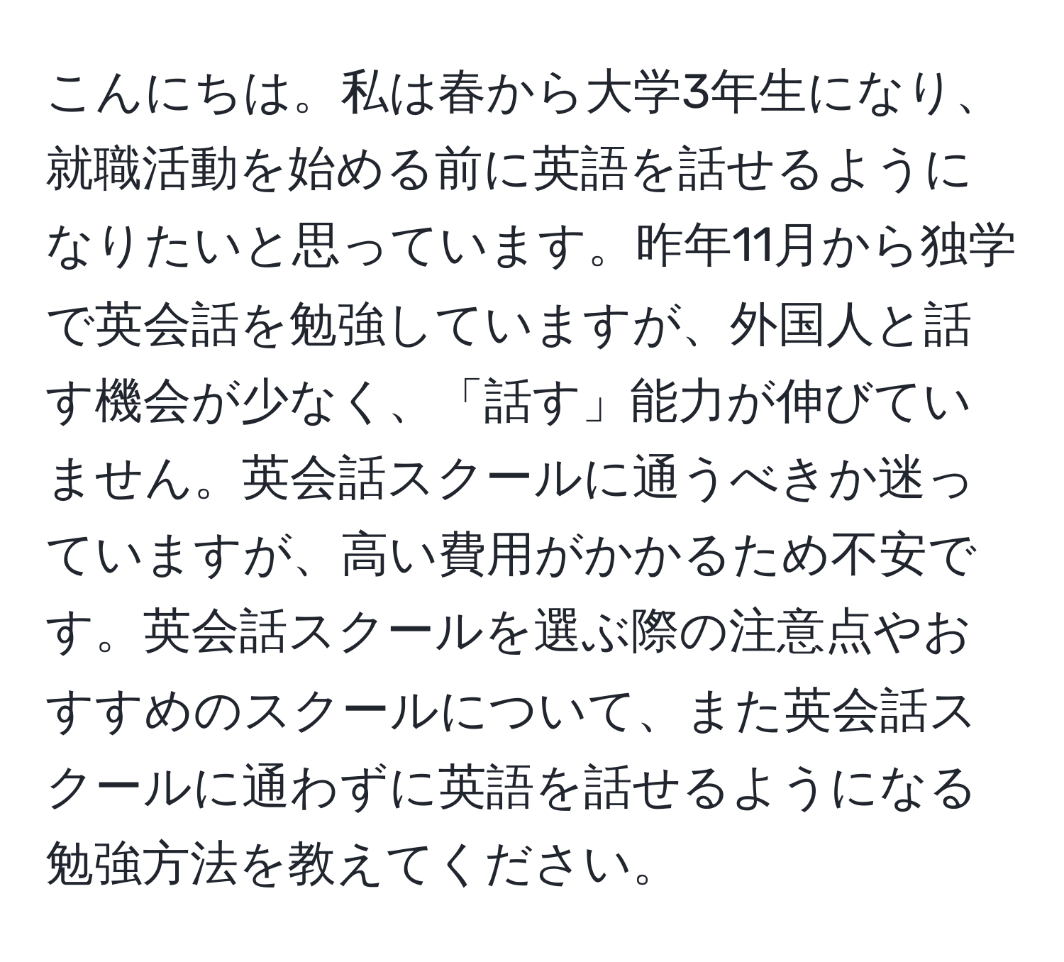 こんにちは。私は春から大学3年生になり、就職活動を始める前に英語を話せるようになりたいと思っています。昨年11月から独学で英会話を勉強していますが、外国人と話す機会が少なく、「話す」能力が伸びていません。英会話スクールに通うべきか迷っていますが、高い費用がかかるため不安です。英会話スクールを選ぶ際の注意点やおすすめのスクールについて、また英会話スクールに通わずに英語を話せるようになる勉強方法を教えてください。