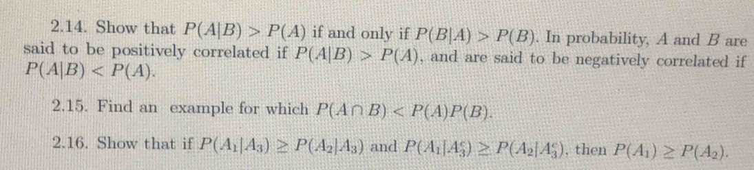 Show that P(A|B)>P(A) if and only if P(B|A)>P(B). In probability, A and B are 
said to be positively correlated if P(A|B)>P(A) , and are said to be negatively correlated if
P(A|B) . 
2.15. Find an example for which P(A∩ B) . 
2.16. Show that if P(A_1|A_3)≥ P(A_2|A_3) and P(A_1|A_3^(e)≥ P(A_2)|A_3^(e) , then P(A_1))≥ P(A_2).