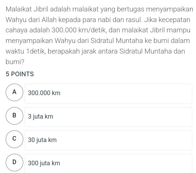 Malaikat Jibril adalah malaikat yang bertugas menyampaikan
Wahyu dari Allah kepada para nabi dan rasul. Jika kecepatan
cahaya adalah 300.000 km/detik, dan malaikat Jibril mampu
menyampaikan Wahyu dari Sidratul Muntaha ke bumi dalam
waktu 1detik, berapakah jarak antara Sidratul Muntaha dan
bumi?
5 POINTS
A) 300.000 km
B ) 3 juta km
c) 30 juta km
D 300 juta km