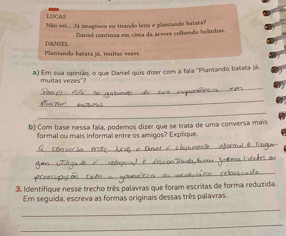 LUCAS 
Não sei... Já imaginou eu tirando leite e plantando batata? 
Daniel continua em cima da árvore colhendo bolinhas. 
DANIEL 
Plantando batata já, muitas vezes. 
a) Em sua opinião, o que Daniel quis dizer com a fala “Plantando batata já, 
muitas vezes”? 
_ 
_ 
_ 
b) Com base nessa fala, podemos dizer que se trata de uma conversa mais 
formal ou mais informal entre os amigos? Explique. 
_ 
_ 
_ 
3. Identifique nesse trecho três palavras que foram escritas de forma reduzida. 
Em seguida, escreva as formas originais dessas três palavras. 
_ 
_