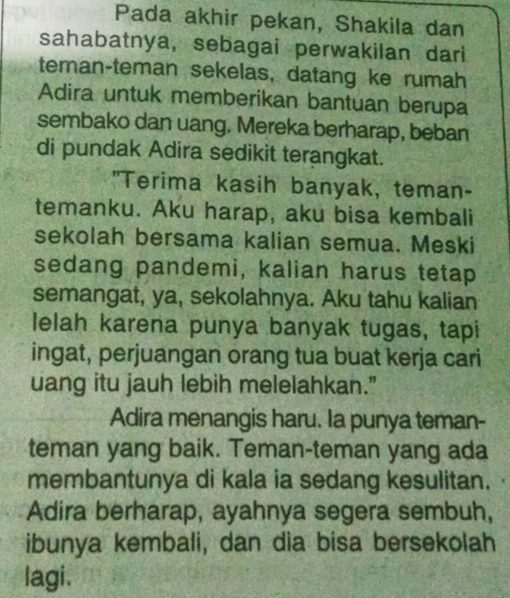 Pada akhir pekan, Shakila dan 
sahabatnya, sebagai perwakilan dari 
teman-teman sekelas, datang ke rumah 
Adira untuk memberikan bantuan berupa 
sembako dan uang. Mereka berharap, beban 
di pundak Adira sedikit terangkat. 
"Terima kasih banyak, teman- 
temanku. Aku harap, aku bisa kembali 
sekolah bersama kalian semua. Meski 
sedang pandemi, kalian harus tetap 
semangat, ya, sekolahnya. Aku tahu kalian 
lelah karena punya banyak tugas, tapi 
ingat, perjuangan orang tua buat kerja cari 
uang itu jauh lebih melelahkan." 
Adira menangis haru. Ia punya teman- 
teman yang baik. Teman-teman yang ada 
membantunya di kala ia sedang kesulitan. 
Adira berharap, ayahnya segera sembuh, 
ibunya kembali, dan dia bisa bersekolah 
lagi.