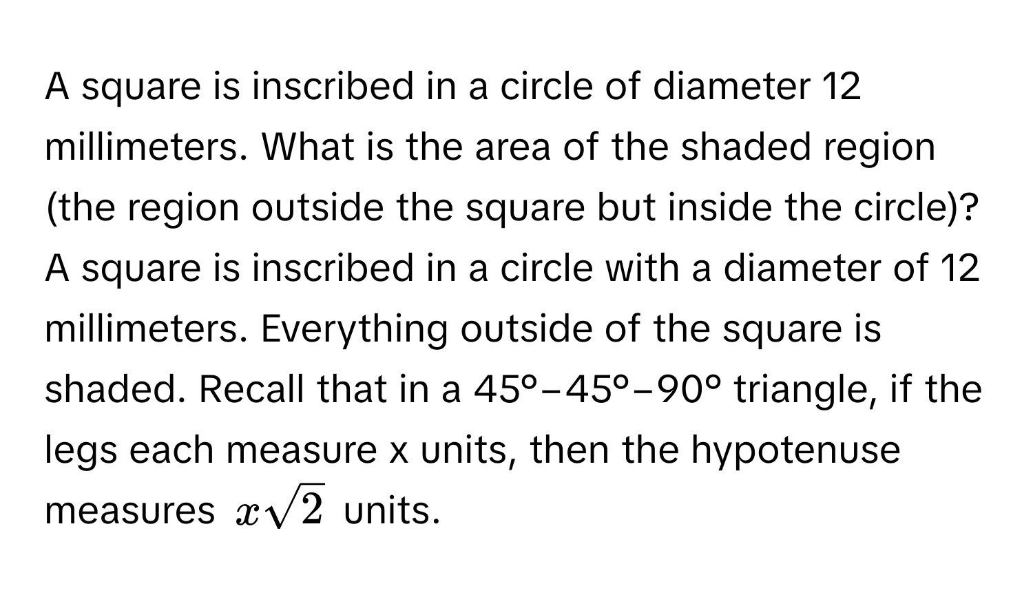 A square is inscribed in a circle of diameter 12 millimeters. What is the area of the shaded region (the region outside the square but inside the circle)? A square is inscribed in a circle with a diameter of 12 millimeters. Everything outside of the square is shaded. Recall that in a 45°−45°−90° triangle, if the legs each measure x units, then the hypotenuse measures $xsqrt(2)$ units.