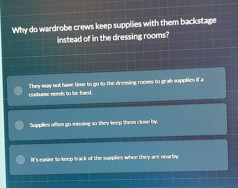 Why do wardrobe crews keep supplies with them backstage
instead of in the dressing rooms?
They may not have time to go to the dressing rooms to grab supplies if a
costume needs to be fixed.
Supplies often go missing so they keep them close by.
It's easier to keep track of the supplies when they are nearby.