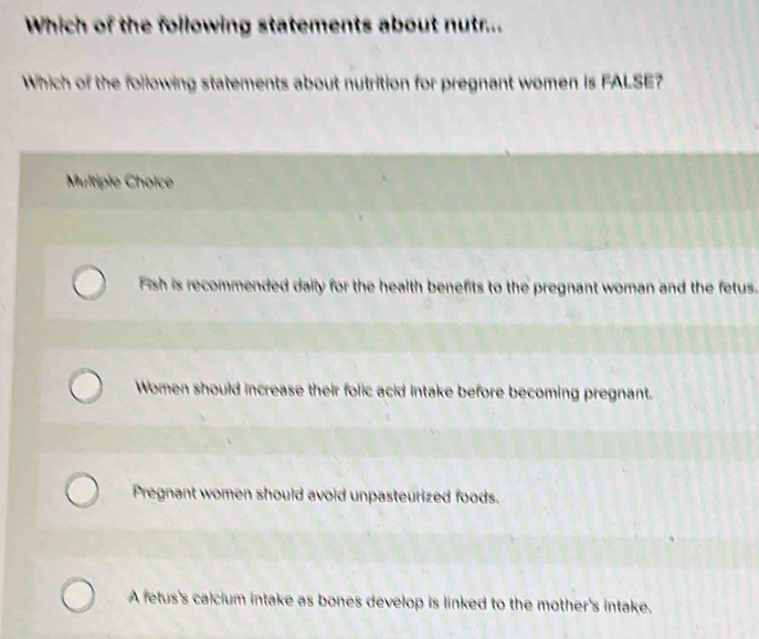 Which of the following statements about nutr...
Which of the following statements about nutrition for pregnant women is FALSE?
Multiple Choice
Fish is recommended daily for the health benefits to the pregnant woman and the fetus.
Women should increase their folic acid intake before becoming pregnant.
Pregnant women should avoid unpasteurized foods.
A fetus's calcium intake as bones develop is linked to the mother's intake.