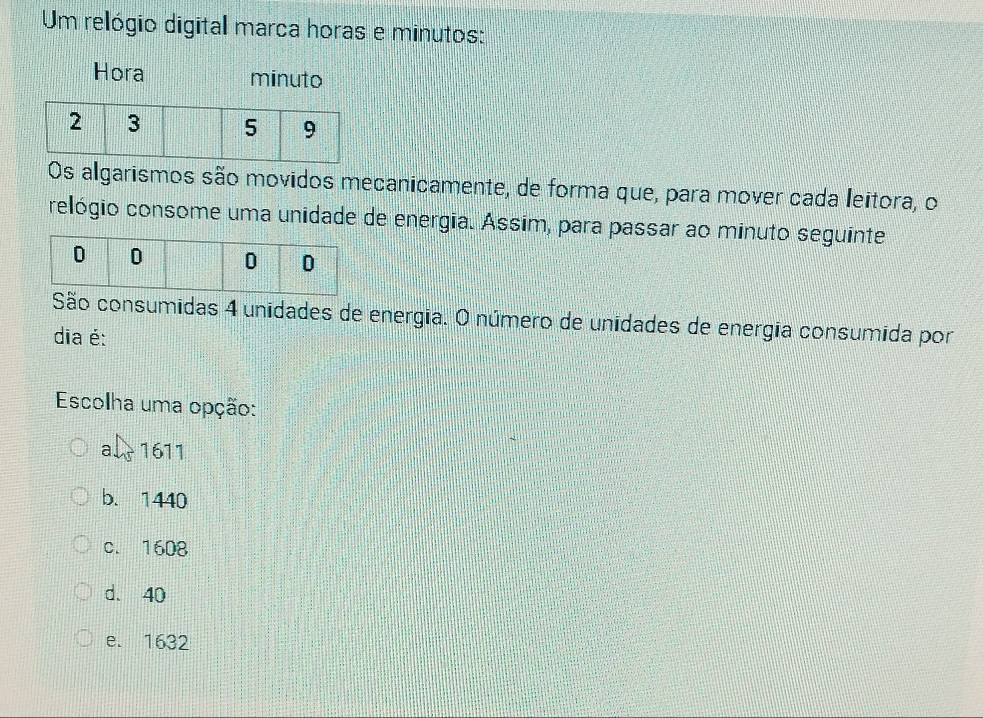 Um relógio digital marca horas e minutos:
Hora minuto
Os algarismos são movidos mecanicamente, de forma que, para mover cada leitora, o
relógio consome uma unidade de energia. Assim, para passar ao minuto seguinte
São consumidas 4 unidades de energia. O número de unidades de energia consumida por
dia é:
Escolha uma opção:
a. 1611
b. 1440
c. 1608
d. 40
e. 1632