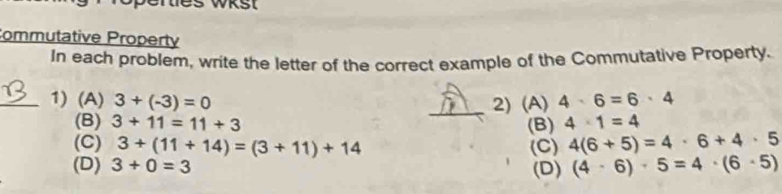 WKSt
Commutative Property
In each problem, write the letter of the correct example of the Commutative Property.
_1) (A) 3+(-3)=0 _2) (A) 4· 6=6· 4
(B) 3+11=11+3 (B) 4· 1=4
(C) 3+(11+14)=(3+11)+14 (C) 4(6+5)=4· 6+4· 5
(D) 3+0=3 (D) (4· 6)· 5=4· (6· 5)